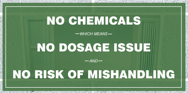 No Chemicals which means, No Dosage Issue and No Risk of Mishandling